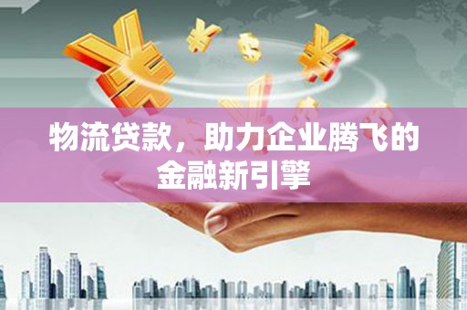 鄱阳物流贷款，助力企业腾飞的金融新引擎