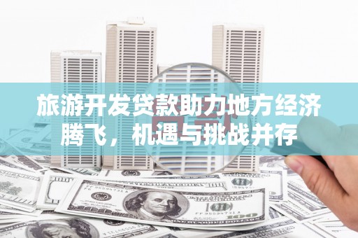 鄱阳旅游开发贷款助力地方经济腾飞，机遇与挑战并存