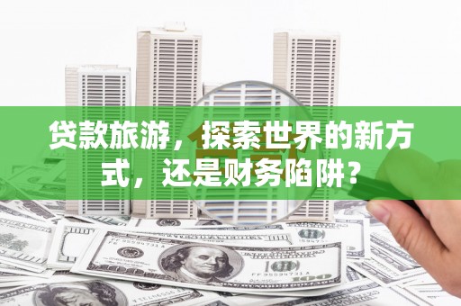 鄱阳贷款旅游，探索世界的新方式，还是财务陷阱？