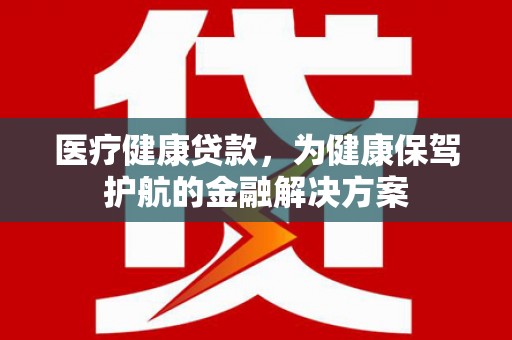 鄱阳医疗健康贷款，为健康保驾护航的金融解决方案